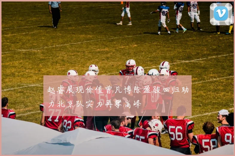 赵睿展现价值曾凡博陈盈骏回归助力北京队实力再攀高峰