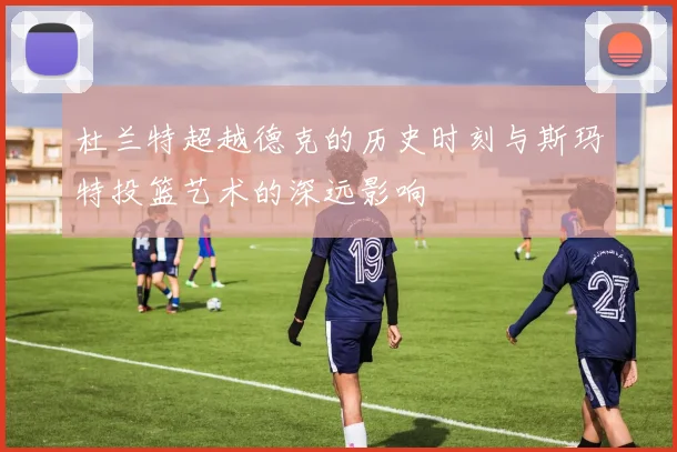 杜兰特超越德克的历史时刻与斯玛特投篮艺术的深远影响