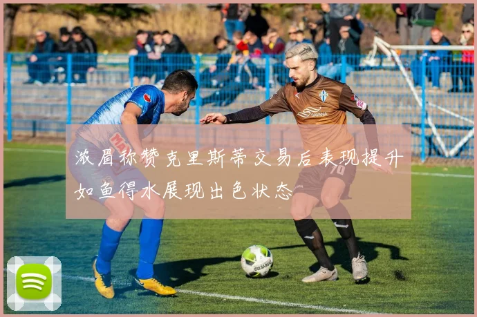 浓眉称赞克里斯蒂交易后表现提升如鱼得水展现出色状态