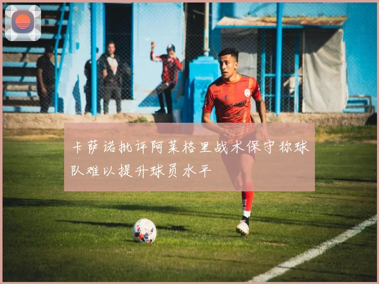 卡萨诺批评阿莱格里战术保守称球队难以提升球员水平