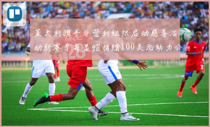 莱夫利携手非营利组织启动慈善活动新赛季每盖帽捐赠100美元助力公益