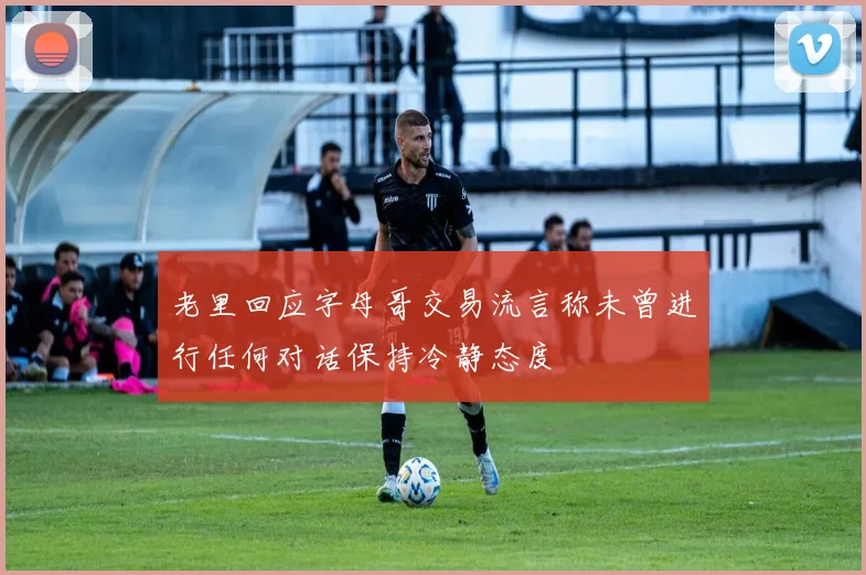 老里回应字母哥交易流言称未曾进行任何对话保持冷静态度