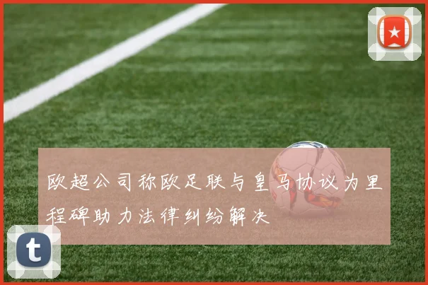 欧超公司称欧足联与皇马协议为里程碑助力法律纠纷解决