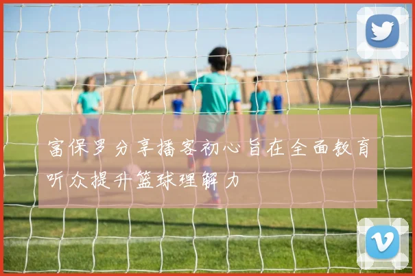 富保罗分享播客初心旨在全面教育听众提升篮球理解力