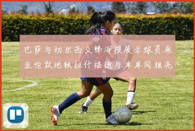 巴萨与切尔西交锋海报展示球员乘坐伦敦地铁拉什福德与库库同框亮相