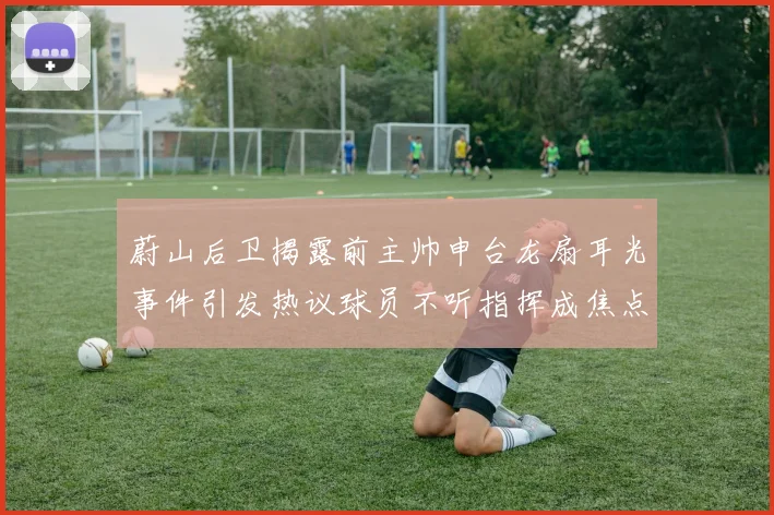 蔚山后卫揭露前主帅申台龙扇耳光事件引发热议球员不听指挥成焦点