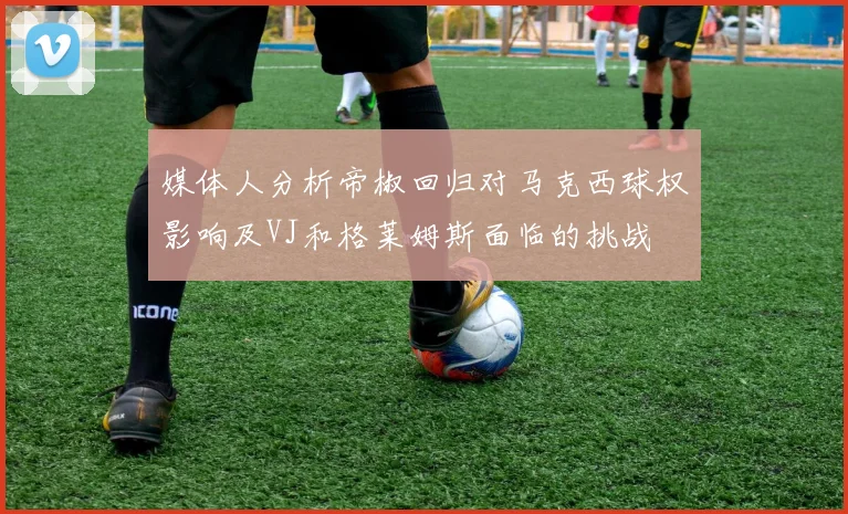 媒体人分析帝椒回归对马克西球权影响及VJ和格莱姆斯面临的挑战
