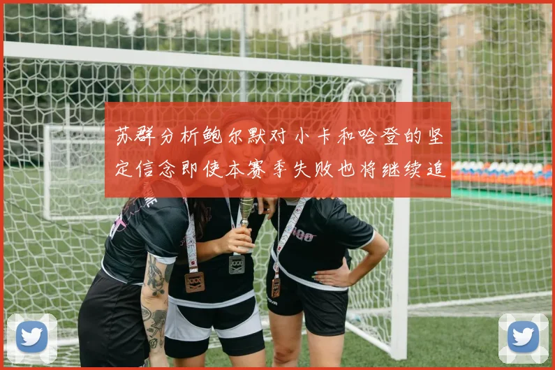 苏群分析鲍尔默对小卡和哈登的坚定信念即使本赛季失败也将继续追求成功