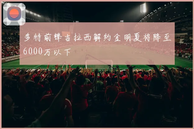 多特前锋吉拉西解约金明夏将降至6000万以下