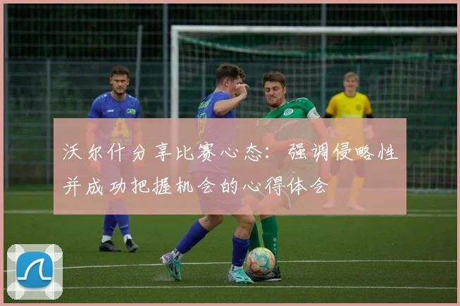 沃尔什分享比赛心态：强调侵略性并成功把握机会的心得体会