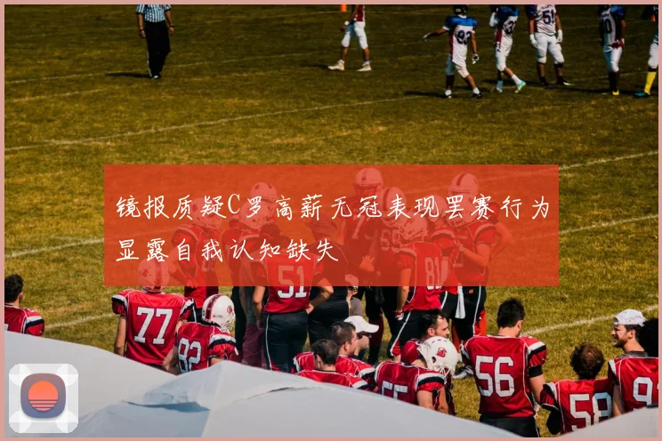 镜报质疑C罗高薪无冠表现罢赛行为显露自我认知缺失