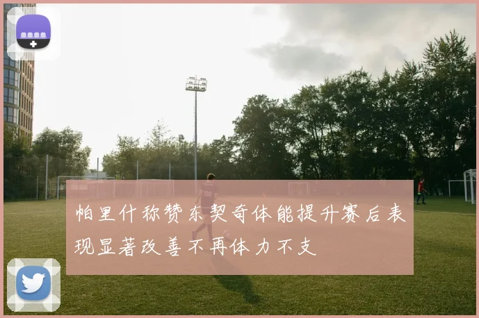 帕里什称赞东契奇体能提升赛后表现显著改善不再体力不支
